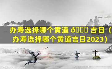 办寿选择哪个黄道 🐅 吉日（办寿选择哪个黄道吉日2023）